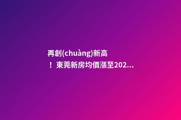 再創(chuàng)新高！東莞新房均價漲至20232元/m2！這個鎮(zhèn)周成交超百套！